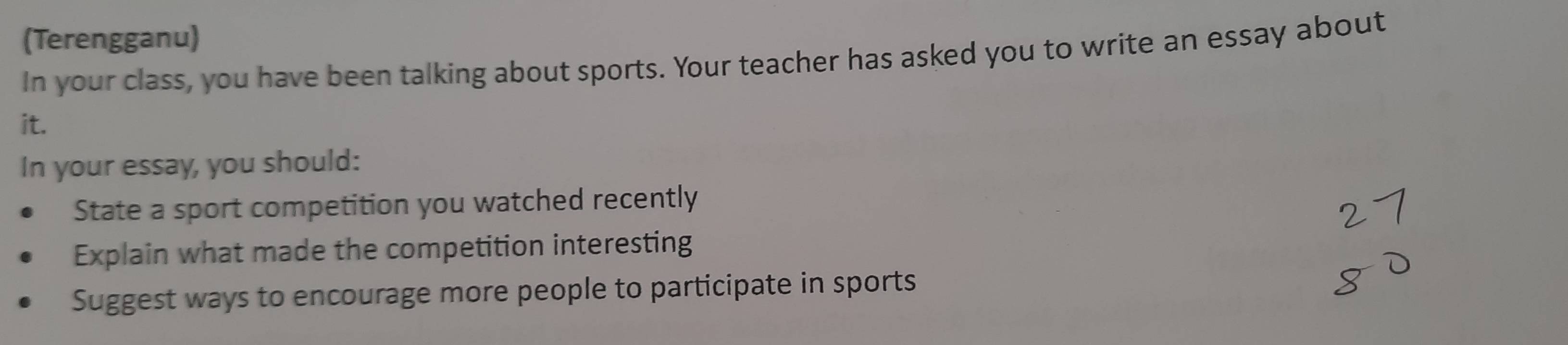 (Terengganu) 
In your class, you have been talking about sports. Your teacher has asked you to write an essay about 
it. 
In your essay, you should: 
State a sport competition you watched recently 
Explain what made the competition interesting 
Suggest ways to encourage more people to participate in sports