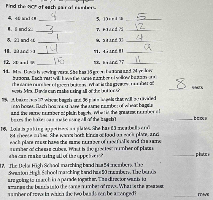 Find the GCF of each pair of numbers. 
4. 40 and 48 _5. 10 and 45 _ 
6. 6 and 21 _7. 60 and 72 _ 
8. 21 and 40 _9. 28 and 32 _ 
10. 28 and 70 _11. 45 and 81 _ 
12. 30 and 45 _13. 55 and 77 _ 
14. Mrs. Davis is sewing vests. She has 16 green buttons and 24 yellow 
buttons. Each vest will have the same number of yellow buttons and 
the same number of green buttons. What is the greatest number of 
_vests 
vests Mrs. Davis can make using all of the buttons? 
15. A baker has 27 wheat bagels and 36 plain bagels that will be divided 
into boxes. Each box must have the same number of wheat bagels 
and the same number of plain bagels. What is the greatest number of 
boxes the baker can make using all of the bagels? _boxes 
16. Lola is putting appetizers on plates. She has 63 meatballs and
84 cheese cubes. She wants both kinds of food on each plate, and 
each plate must have the same number of meatballs and the same 
number of cheese cubes. What is the greatest number of plates 
she can make using all of the appetizers? _plates 
17. The Delta High School marching band has 54 members. The 
Swanton High School marching band has 90 members. The bands 
are going to march in a parade together. The director wants to 
arrange the bands into the same number of rows. What is the greatest 
number of rows in which the two bands can be arranged? _rows