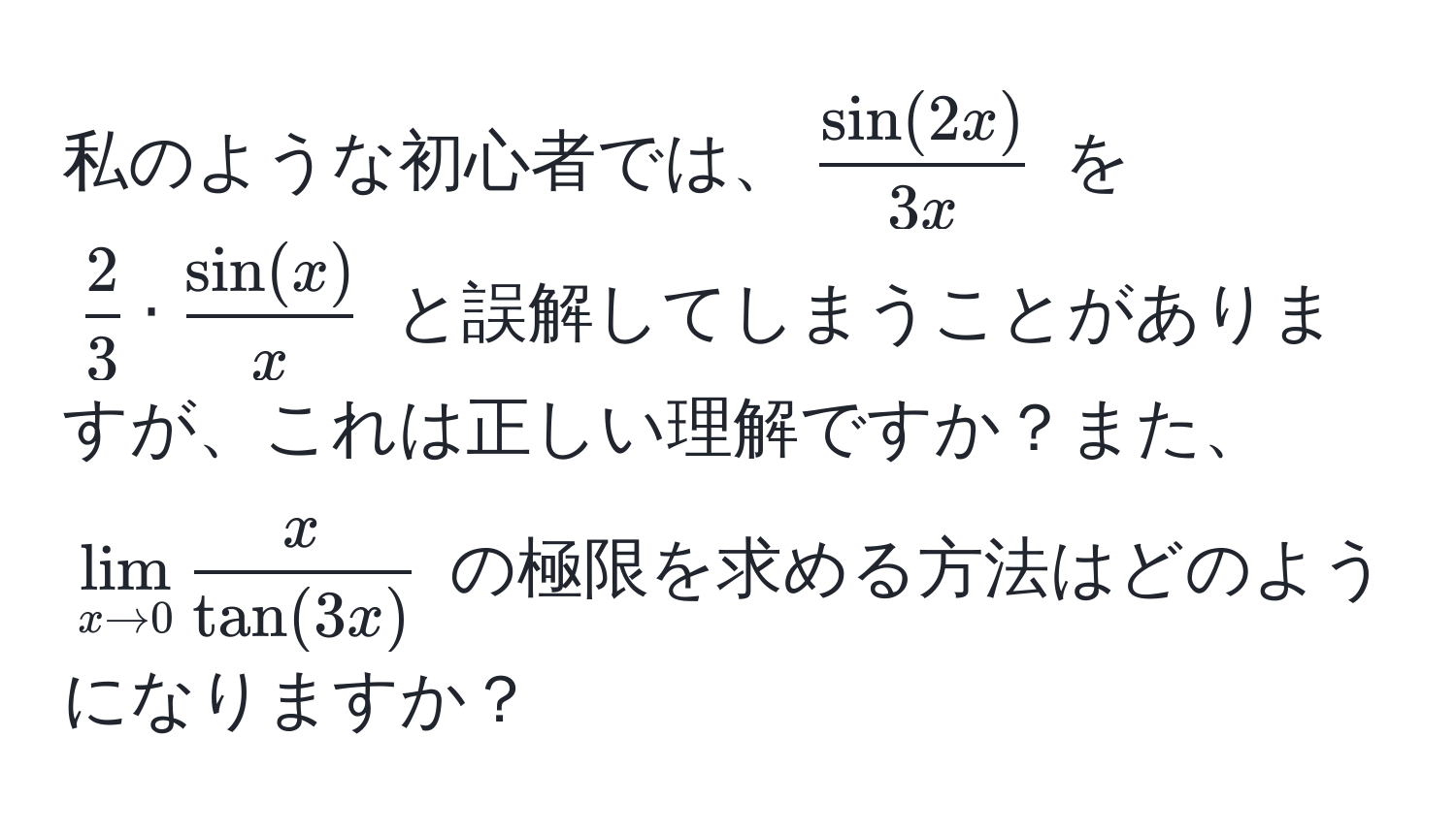 私のような初心者では、$ sin(2x)/3x $ を $ 2/3  ·  sin(x)/x $ と誤解してしまうことがありますが、これは正しい理解ですか？また、$lim_x to 0  x/tan(3x) $ の極限を求める方法はどのようになりますか？