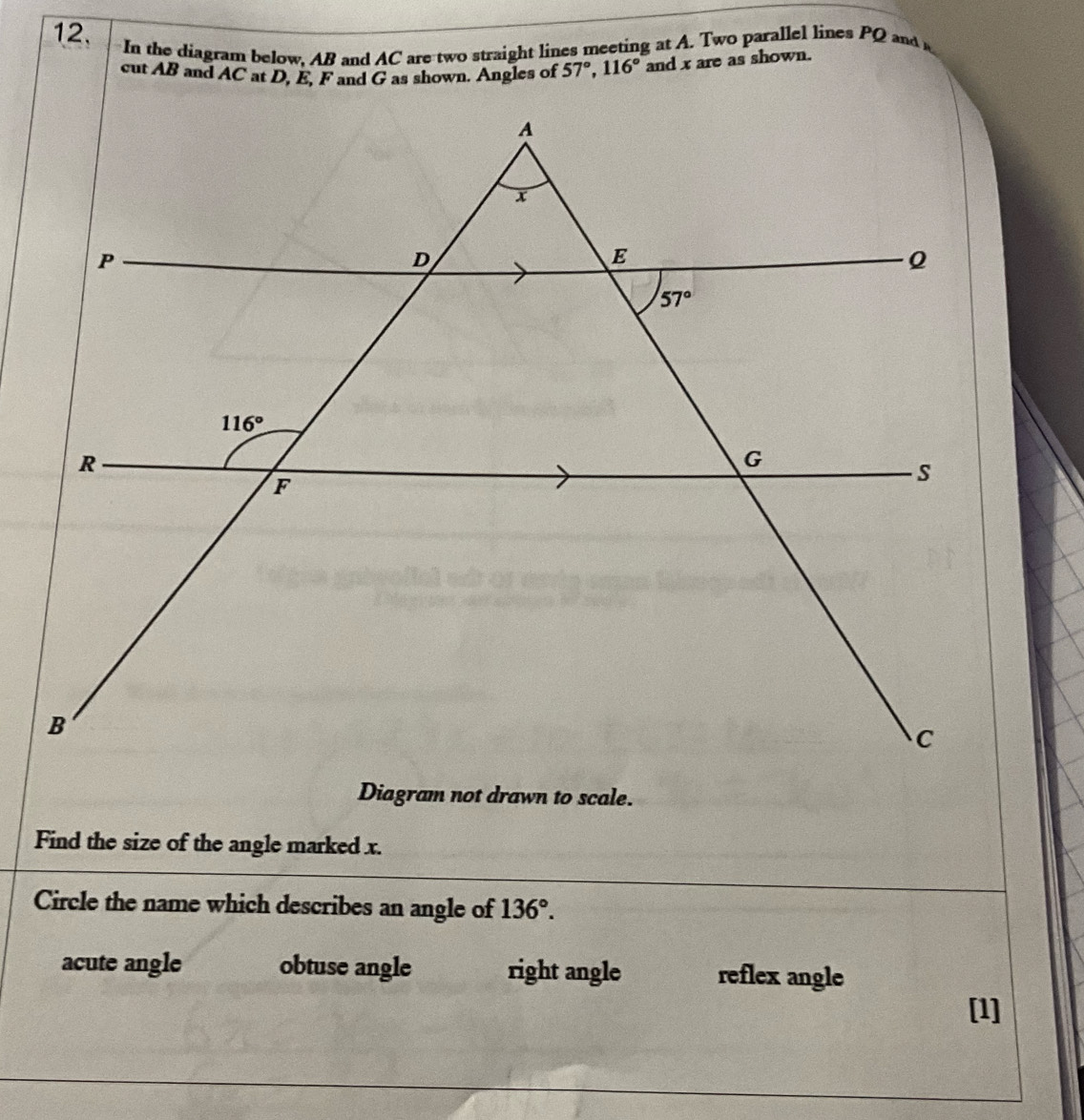 12,  In the diagram below. AB and AC are two straight lines meeting at A. Two parallel lines PQ and 
cut AB and AC at D, E, F and G as shown. Angles of 57°,116° and x are as shown.
Diagram not drawn to scale.
Find the size of the angle marked x.
Circle the name which describes an angle of 136°.
acute angle obtuse angle right angle reflex angle
[1]