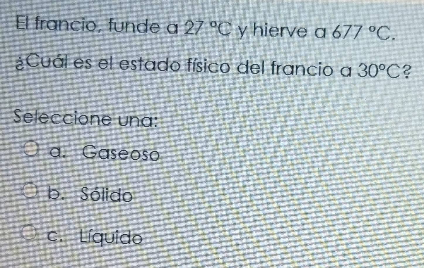 El francio, funde a 27°C y hierve a 677°C. 
¿Cuál es el estado físico del francio a 30°C ?
Seleccione una:
a. Gaseoso
b. Sólido
c. Líquido