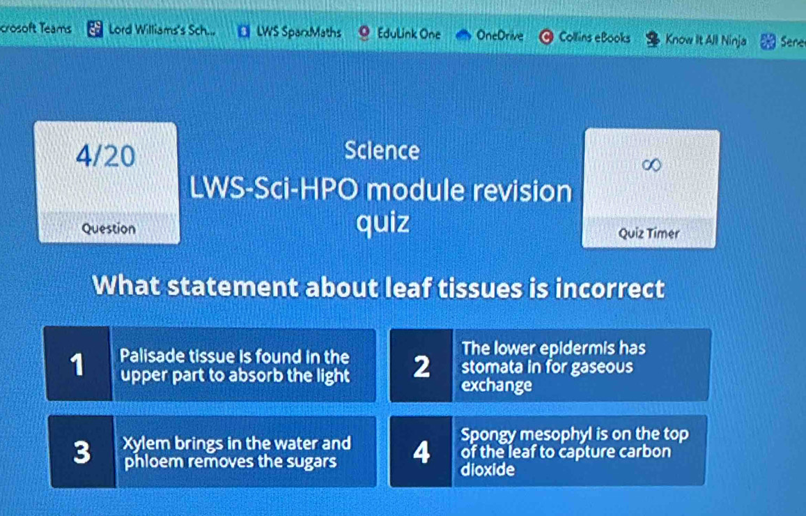 crosoft Teams Lord Williams's Sch... LWS SparxMaths Edulink One OneDrive Collins eBooks Know It All Ninja Sere 
4/20 Science 
a 
LWS-Sci-HPO module revision 
Question quiz Quiz Timer 
What statement about leaf tissues is incorrect 
The lower epidermis has 
1 Palisade tissue is found in the 2 stomata in for gaseous 
upper part to absorb the light exchange 
3 Xylem brings in the water and 4 Spongy mesophyl is on the top 
of the leaf to capture carbon 
phloem removes the sugars dioxide