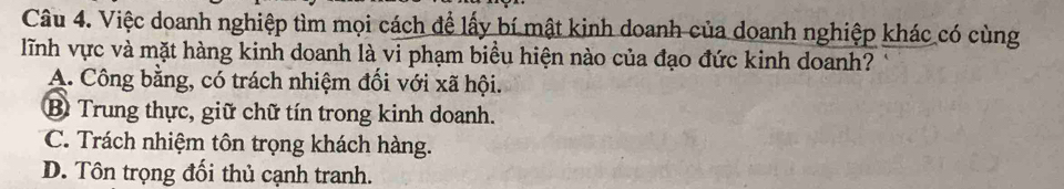 Việc doanh nghiệp tìm mọi cách để lấy bí mật kinh doanh của doanh nghiệp khác có cùng
lĩnh vực và mặt hàng kinh doanh là vi phạm biểu hiện nào của đạo đức kinh doanh?
A. Công bằng, có trách nhiệm đối với xã hội.
B Trung thực, giữ chữ tín trong kinh doanh.
C. Trách nhiệm tôn trọng khách hàng.
D. Tôn trọng đối thủ cạnh tranh.