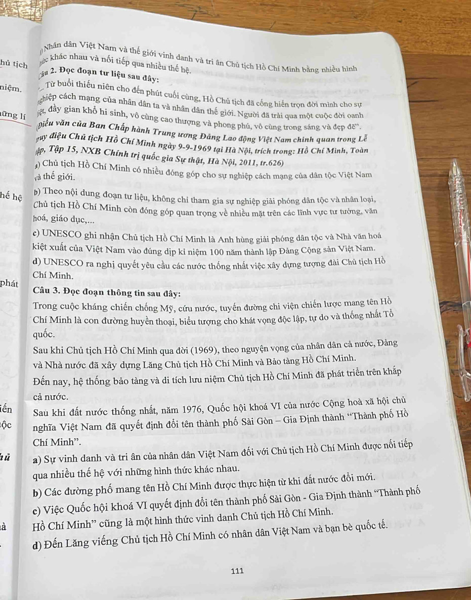 Nhân dân Việt Nam và thế giới vinh danh và tri ân Chủ tịch Hồ Chí Minh bằng nhiều hình
hủ tịch hức khác nhau và nối tiếp qua nhiều thế hệ.
Lâu 2. Đọc đoạn tư liệu sau đây:
niệm. Từ buổi thiếu niên cho đến phút cuối cùng, Hồ Chủ tịch đã cống hiến trọn đời mình cho sự
chiệp cách mạng của nhân dân ta và nhân dân thế giới. Người đã trải qua một cuộc đời oanh
lững lí
ệt, đầy gian khổ hi sinh, vô cùng cao thượng và phong phủ, vô cùng trong sáng và đẹp đề”.
viếu văn của Ban Chấp hành Trung ương Đảng Lao động Việt Nam chinh quan trong Lễ
đuy điệu Chủ tịch Hồ Chí Minh ngày 9-9-1969 tại Hà Nội, trích trong: Hồ Chí Mình, Toàn
Tập, Tập 15, NXB Chính trị quốc gia Sự thật, Hà Nội, 2011, tr.626)
) Chủ tịch Hồ Chí Minh có nhiều đóng góp cho sự nghiệp cách mạng của dân tộc Việt Nam
và thế giới.
hế hệ
b) Theo nội dung đoạn tự liệu, không chỉ tham gia sự nghiệp giải phóng dân tộc và nhân loại,
Chủ tịch Hồ Chí Minh còn đóng góp quan trọng về nhiều mặt trên các lĩnh vực tư tưởng, văn
hoá, giáo dục,...
c) UNESCO ghi nhận Chủ tịch Hồ Chí Minh là Anh hùng giải phóng dân tộc và Nhà văn hoá
kiệt xuất của Việt Nam vào đúng dịp kỉ niệm 100 năm thành lập Đảng Cộng sản Việt Nam.
d) UNESCO ra nghị quyết yêu cầu các nước thống nhất việc xây dựng tượng đài Chủ tịch Hồ
Chí Minh.
phát  Câu 3. Đọc đoạn thông tin sau đây:
Trong cuộc kháng chiến chống Mỹ, cứu nước, tuyến đường chi viện chiến lược mang tên Hồ
Chí Minh là con đường huyền thoại, biểu tượng cho khát vọng độc lập, tự do và thống nhất Tổ
quốc.
Sau khi Chủ tịch Hồ Chí Minh qua đời (1969), theo nguyện vọng của nhân dân cả nước, Đảng
và Nhà nước đã xây dựng Lăng Chủ tịch Hồ Chí Minh và Bảo tàng Hồ Chí Minh.
Đến nay, hệ thống bảo tàng và di tích lưu niệm Chủ tịch Hồ Chí Minh đã phát triển trên khấp
cả nước.
iến Sau khi đất nước thống nhất, năm 1976, Quốc hội khoá VI của nước Cộng hoà xã hội chủ
ộc nghĩa Việt Nam đã quyết định đổi tên thành phố Sải Gòn - Gia Định thành “Thành phố Hồ
Chí Minh”.
hù a) Sự vinh danh và tri ân của nhân dân Việt Nam đối với Chủ tịch Hồ Chí Minh được nối tiếp
qua nhiều thế hệ với những hình thức khác nhau.
b) Các đường phố mang tên Hồ Chí Minh được thực hiện từ khi đất nước đồi mới.
c) Việc Quốc hội khoá VI quyết định đổi tên thành phố Sài Gòn - Gia Định thành “Thành phố
à Hồ Chí Minh” cũng là một hình thức vinh danh Chủ tịch Hồ Chí Minh.
d) Đến Lăng viếng Chủ tịch Hồ Chí Minh có nhân dân Việt Nam và bạn bè quốc tế.
111