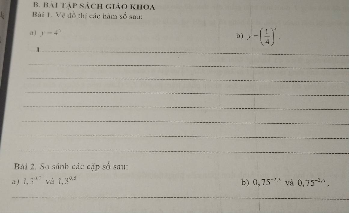 Bái Tập Sách GiáO khOa 
Bài 1. Về đồ thị các hàm số sau: 
a ) y=4^x
b) y=( 1/4 )^x. 
_ 
_ 
_ 
_ 
_ 
_ 
_ 
_ 
Bài 2. So sánh các cặp số sau: 
a) 1,3^(0.7) và 1,3^(0.6) b) 0,75^(-2,3) và 0,75^(-2,4). 
_