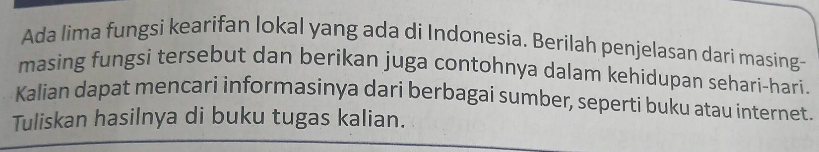 Ada lima fungsi kearifan lokal yang ada di Indonesia. Berilah penjelasan dari masing- 
masing fungsi tersebut dan berikan juga contohnya dalam kehidupan sehari-hari. 
Kalian dapat mencari informasinya dari berbagai sumber, seperti buku atau internet. 
Tuliskan hasilnya di buku tugas kalian.