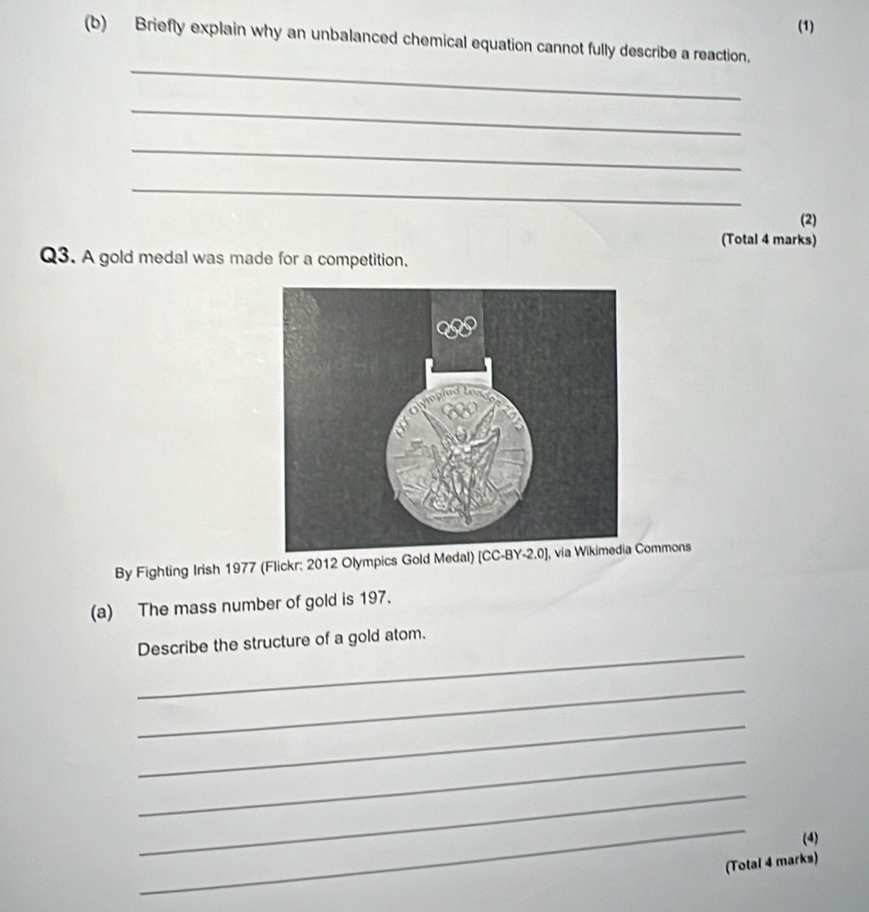 (1)
(b) Briefly explain why an unbalanced chemical equation cannot fully describe a reaction.
_
_
_
_
(2)
(Total 4 marks)
Q3. A gold medal was made for a competition.
By Fighting Irish 1977 (Flickr; 2012 Olympics Gold Medal) ommons
(a) The mass number of gold is 197.
_
Describe the structure of a gold atom.
_
_
_
_
_
(4)
(Total 4 marks)