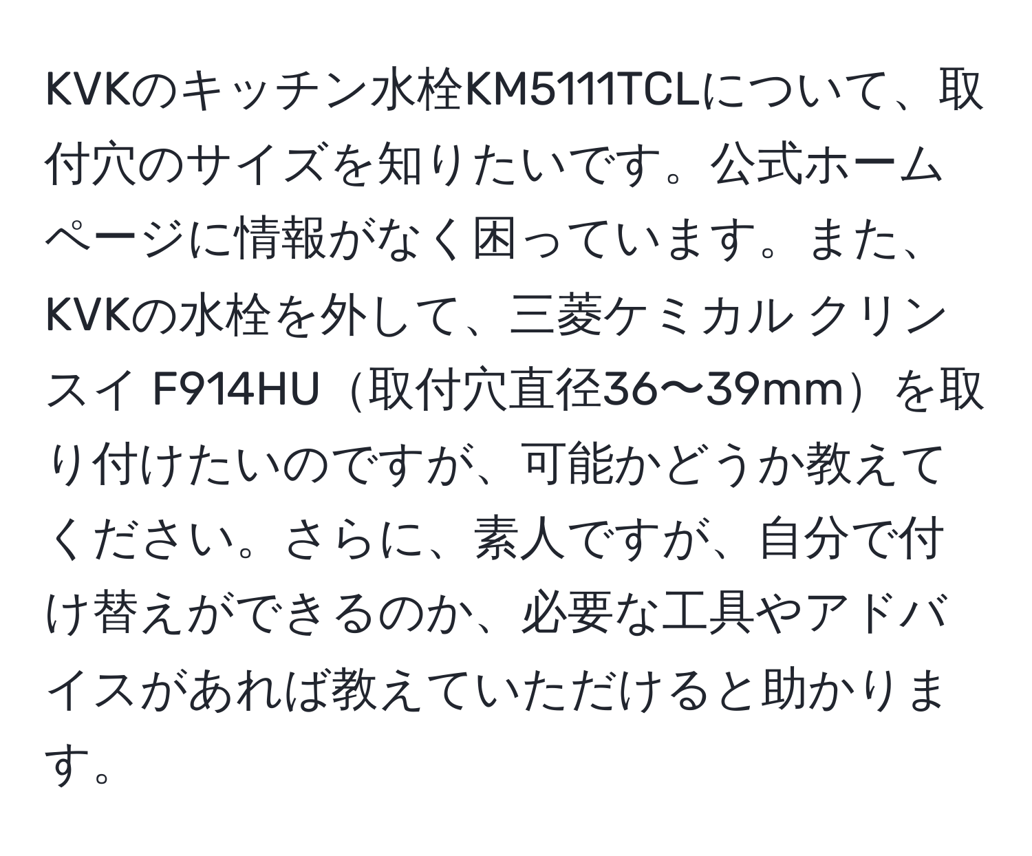 KVKのキッチン水栓KM5111TCLについて、取付穴のサイズを知りたいです。公式ホームページに情報がなく困っています。また、KVKの水栓を外して、三菱ケミカル クリンスイ F914HU取付穴直径36〜39mmを取り付けたいのですが、可能かどうか教えてください。さらに、素人ですが、自分で付け替えができるのか、必要な工具やアドバイスがあれば教えていただけると助かります。