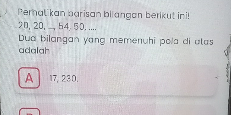 Perhatikan barisan bilangan berikut ini!
20, 20, ..., 54, 50, ....
Dua bilangan yang memenuhi pola di atas
adalah
A 17, 230.