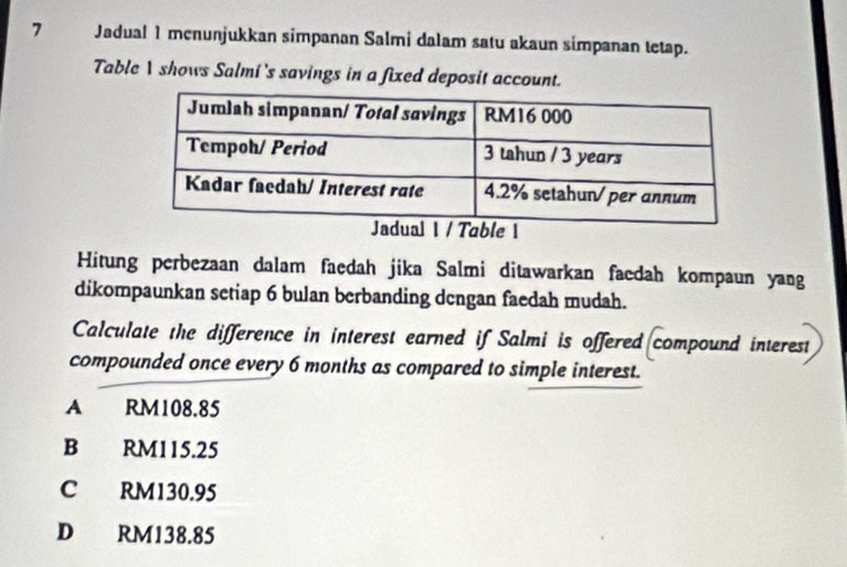 Jadual 1 menunjukkan simpanan Salmi dalam satu akaun simpanan tetap.
Table 1 shows Salmi 's savings in a fixed deposit account.
Hitung perbezaan dalam faedah jika Salmi ditawarkan faedah kompaun yang
dikompaunkan setiap 6 bulan berbanding dengan faedah mudah.
Calculate the difference in interest earned if Salmi is offered compound interest
compounded once every 6 months as compared to simple interest.
A £ RM108.85
B RM115.25
C RM130.95
D RM138.85