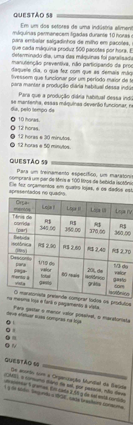 Em um dos setores de uma indústria aliment
máquinas permanecem ligadas durante 10 horas e
para embalar salgadinhos de milho em pacotes,
que cada máquina produz 500 pacotes por hora. E
determinado dia, uma das máquinas foi paralisada
manutenção preventiva, não participando da proo
daquele dia, o que fez com que as demais máqi
tivessem que funcionar por um período maior de te
para manter a produção diária habitual dessa indús
Para que a produção diária habitual dessa indú
se mantenha, essas máquinas deverão funcionar, no
dia, pelo tempo de
10 horas.
12 horas.
。 12 horas e 30 minutos.
D 12 horas e 50 minutos.
QUESTÃO 59
Para um treinamento específico, um maratonis
comprará um par de tênis e 100 litros de bebida isotônio
Ele fez orçamentos em quatro lojas, e os dados est
apresentados no quadr
IV
00
70
o
o
s produlos
rá o pagamento à vista.
Para gastar o menor valor possível, o maratonista
deve efetuar suas compras na loja
1
n
Questão 60
De acordo com a Organização Mundial da Saüde
(OMS), o consumo diãno de sal, por passoa, não deve
unrapessar 9 gramas. Em cada 2,56 g de sel está contido
1 g de sódio. Segunda o I83E, sada brasileiro consoma.