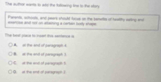 The author wants to add the following lime to the story
Parents, schools, and peers should locus on the benetits of heatthy eeling and
exercise and not on altaining a certain body shape 
The beat place to insart this senhence is
A. all the end of paragraph 4
B. at the end of paragraph 3.
C. at the end of paragraph f
O. at the end of pansgraph I