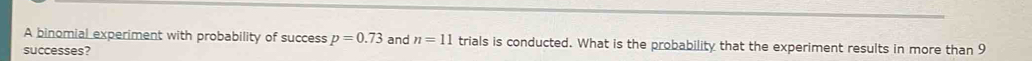A binomial experiment with probability of success p=0.73 and n=11 trials is conducted. What is the probability that the experiment results in more than 9
successes?