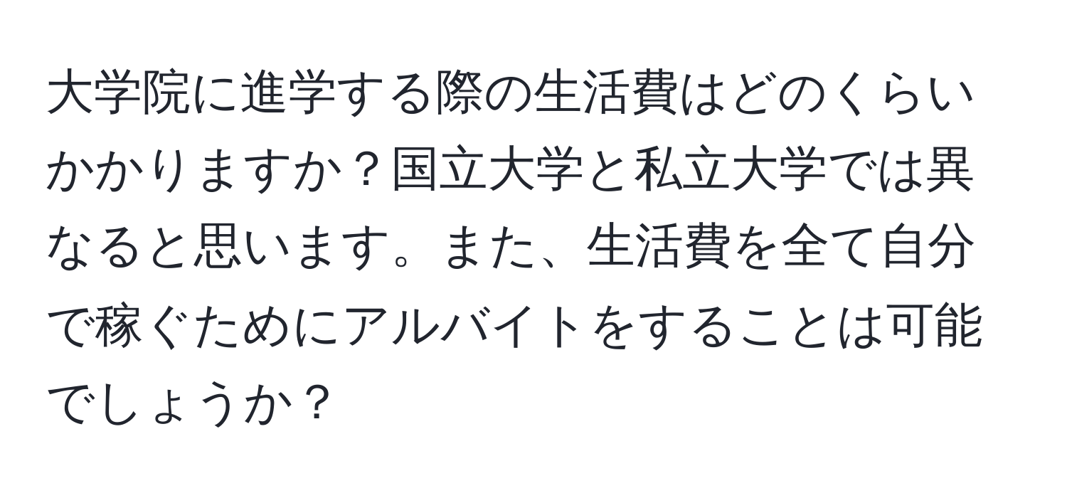 大学院に進学する際の生活費はどのくらいかかりますか？国立大学と私立大学では異なると思います。また、生活費を全て自分で稼ぐためにアルバイトをすることは可能でしょうか？