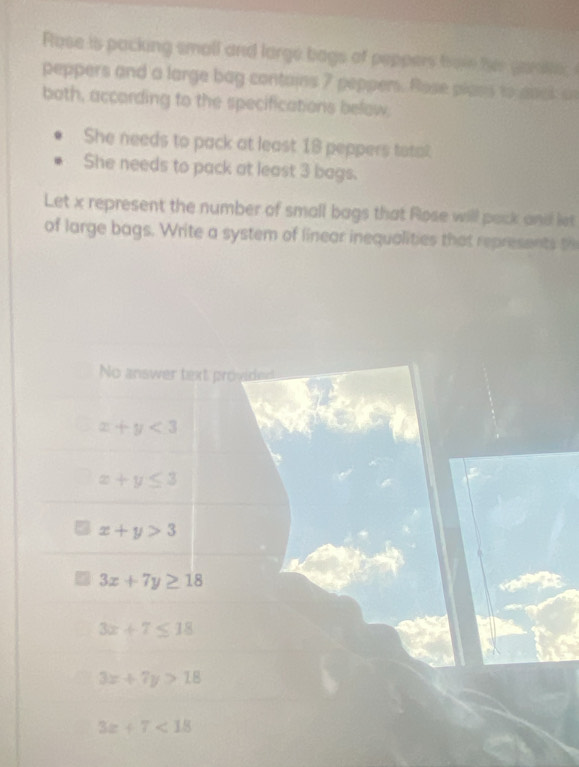 Rose is packing small and large bags of peppers hol her gane; 
peppers and a large bag contains 7 peppers. Rose plans to abck o
both, according to the specifications below,
She needs to pack at least 18 peppers totat
She needs to pack at least 3 bags.
Let x represent the number of small bags that Rose will pack and let
of large bags. Write a system of linear inequalities that represents th
No answer text provided
x+y<3</tex>
x+y≤ 3
x+y>3
3x+7y≥ 18
3x+7≤ 18
3x+7y>18
3z+7<18</tex>