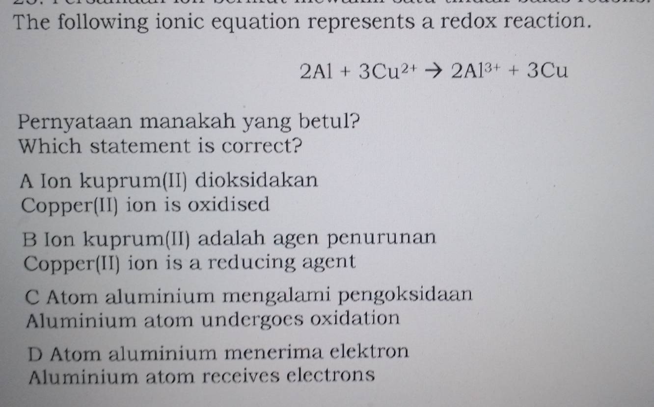 The following ionic equation represents a redox reaction.
2Al+3Cu^(2+)to 2Al^(3+)+3Cu
Pernyataan manakah yang betul?
Which statement is correct?
A Ion kuprum(II) dioksidakan
Copper(II) ion is oxidised
B Ion kuprum(II) adalah agen penurunan
Copper(II) ion is a reducing agent
C Atom aluminium mengalami pengoksidaan
Aluminium atom undergoes oxidation
D Atom aluminium menerima elektron
Aluminium atom receives electrons