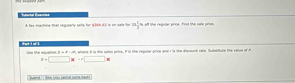 the skipped part. 
Tutorial Exercise 
A fax machine that regularly sells for $264.63 is on sale for 33 1/3 % off the regular price. Find the sale price. 
Part 1 of 3 
Use the equation S=P-rP , where S is the sales price, P is the regular price and r is the discount rate. Substitute the value of P.
s=□ * -r□ *
Submit Skip (you cannot come back)