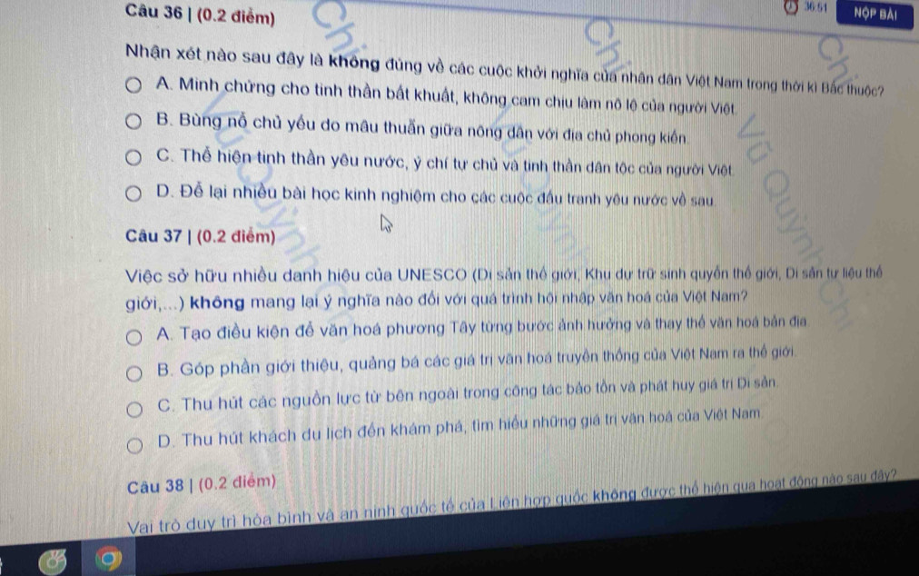 (0.2 điểm)
36:54 NộP Bài
Nhận xét nào sau đây là không đúng về các cuộc khởi nghĩa của nhân dân Việt Nam trong thời kì Bắc thuộc?
A. Minh chứng cho tinh thần bất khuất, không cam chịu làm nô lệ của người Việt.
B. Bùng nỗ chủ yếu do mâu thuẫn giữa nông dân với địa chủ phong kiến.
C. Thể hiện tinh thần yêu nước, ý chí tự chủ và tinh thần dân tộc của người Việt
D. Đễ lại nhiều bài học kinh nghiệm cho các cuộc đầu tranh yêu nước về sau
Câu 37 | (0.2 điểm)
Việc sở hữu nhiều danh hiệu của UNESCO (Di sản thế giới, Khu dự trữ sinh quyền thế giới, Di sản tự liệu thể
giới,...) không mang lại ý nghĩa nào đổi với quá trình hội nhập văn hoá của Việt Nam?
A. Tạo điều kiện để văn hoá phương Tây từng bước ảnh hưởng và thay thể văn hoá bản địa.
B. Góp phần giới thiệu, quảng bá các giá trị văn hoá truyền thống của Việt Nam ra thế giới.
C. Thu hút các nguồn lực từ bên ngoài trong công tác bảo tồn và phát huy giá trị Di sản
D. Thu hút khách du lịch đến khám phá, tìm hiểu những giá trị văn hoá của Việt Nam.
Câu 38 | (0.2 điểm)
Vai trò duy trì hòa bình và an ninh quốc tế của Liên hợp quốc không được thể hiện qua hoạt động nào sau đây?