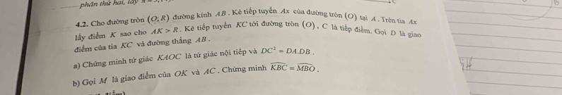 phân thứ hai, lấy 
4.2. Cho đường tròn (O;R) đường kính 4B. Kẻ tiếp tuyến Ax của đường tròn (O) tại A. Trên tia Ax 
lấy điểm K sao cho AK>R ,Kẻ tiếp tuyển KC tới đường tròn (O), C là tiếp điểm. Gọi D là giao 
điểm của tia KC và đường thẳng AB. 
a) Chứng minh tứ giác K4OC là tứ giác nội tiếp và DC^2=DA.DB. 
b) Gọi M là giao điểm của OK và AC. Chứng minh widehat KBC=widehat MBO.