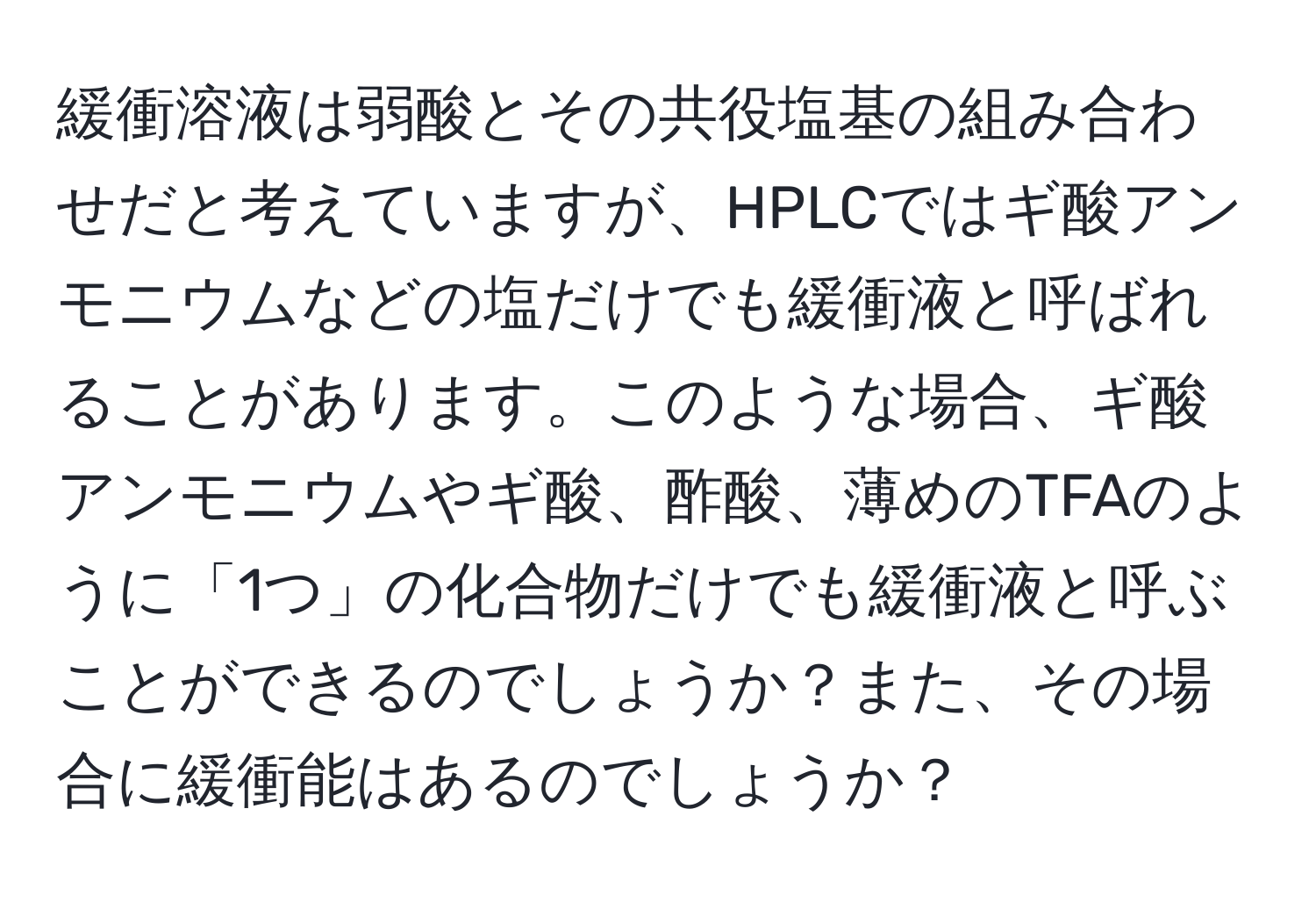 緩衝溶液は弱酸とその共役塩基の組み合わせだと考えていますが、HPLCではギ酸アンモニウムなどの塩だけでも緩衝液と呼ばれることがあります。このような場合、ギ酸アンモニウムやギ酸、酢酸、薄めのTFAのように「1つ」の化合物だけでも緩衝液と呼ぶことができるのでしょうか？また、その場合に緩衝能はあるのでしょうか？