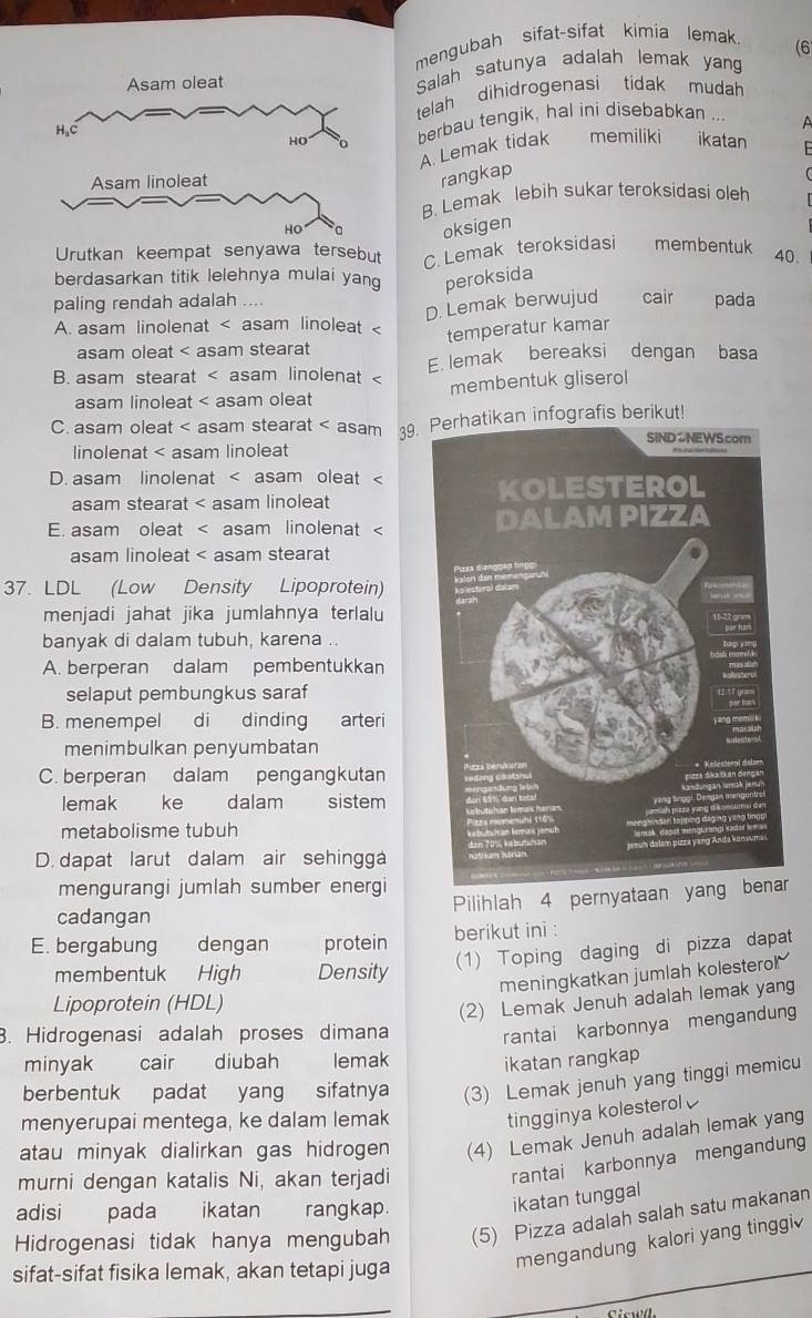 mengubah sifat-sifat kimia lemak
(6
Asam oleat Salah satunya adalah lemak yang
telah dihidrogenasi tidak  mudah
HO berbau tengik, hal ini disebabkan
a
H_2C memiliki ikatan
A. Lemak tidak
Asam linoleat
rangkap
B. Lemak lebih sukar teroksidasi oleh
HO
oksigen
Urutkan keempat senyawa tersebut C. Lemak teroksidasi membentuk
40.
berdasarkan titik lelehnya mulai yan peroksida
paling rendah adalah .... cair pada
D. Lemak berwujud
A. asam linolenat < asam linoleat  temperatur kamar
asam oleat < asam stearat
 B. asam stearat < asam linolenat  E. lemak bereaksi dengan basa
asam linoleat < asam oleat membentuk gliserol
 C. asam oleat < asam stearat < asam 39. Perhatikan infografis berikut!
 linolenat < asam linoleat
 D. asam linolenat < asam oleat <
asam stearat < asam linoleat
E. asam oleat < asam linolenat <
asam linoleat < asam stearat
37. LDL (Low Density Lipoprotein) 
menjadi jahat jika jumlahnya terlalu
banyak di dalam tubuh, karena ..
 A. berperan dalam pembentukkan
selaput pembungkus saraf
B. menempel di dinding arteri
menimbulkan penyumbatan
C. berperan dalam pengangkutan
lemak  ke dalam sistem
metabolisme tubuh
D. dapat larut dalam air sehingga
mengurangi jumlah sumber energi
Pilihlah 4 pernyataan yang benar
cadangan
E. bergabung dengan protein berikut ini :
(1) Toping daging di pizza dapat
membentuk High Density
meningkatkan jumlah kolesterol 
Lipoprotein (HDL)
(2) Lemak Jenuh adalah lemak yang
. Hidrogenasi adalah proses dimana rantai karbonnya mengandung
minyak cair diubah lemak
ikatan rangkap
berbentuk padat yang sifatnya (3) Lemak jenuh yang tinggi memicu
menyerupai mentega, ke dalam lemak
tingginya kolesterol
atau minyak dialirkan gas hidrogen (4) Lemak Jenuh adalah lemak yang
murni dengan katalis Ni, akan terjadi
rantai karbonnya mengandung
adisi pada ikatan rangkap.
ikatan tunggal
Hidrogenasi tidak hanya mengubah (5) Pizza adalah salah satu makanan
mengandung kalori yang tinggi
sifat-sifat fisika lemak, akan tetapi juga