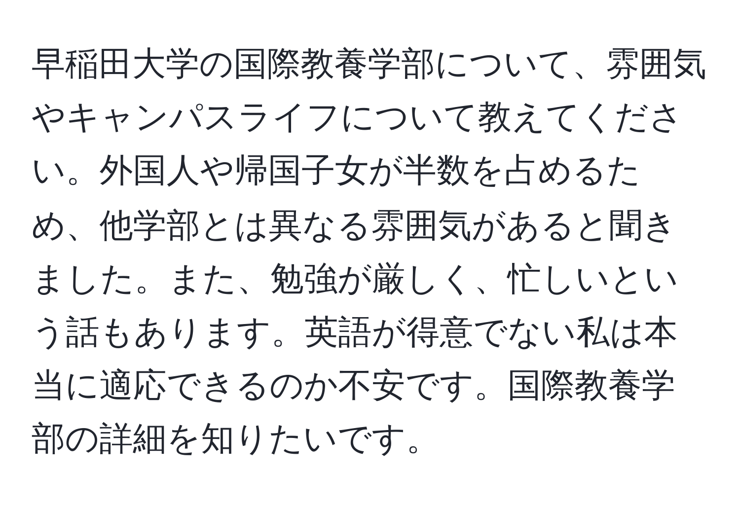 早稲田大学の国際教養学部について、雰囲気やキャンパスライフについて教えてください。外国人や帰国子女が半数を占めるため、他学部とは異なる雰囲気があると聞きました。また、勉強が厳しく、忙しいという話もあります。英語が得意でない私は本当に適応できるのか不安です。国際教養学部の詳細を知りたいです。