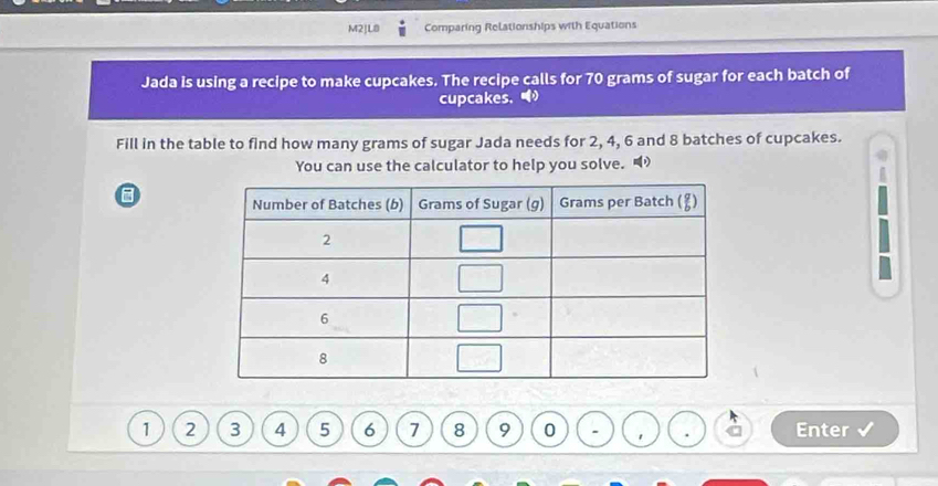 M2|L8 Comparing Relationships with Equations
Jada is using a recipe to make cupcakes. The recipe calls for 70 grams of sugar for each batch of
cupcakes， 
Fill in the table to find how many grams of sugar Jada needs for 2, 4, 6 and 8 batches of cupcakes.
You can use the calculator to help you solve. 
1 2 3 4 5 6 7 8 9 0 ' Enter