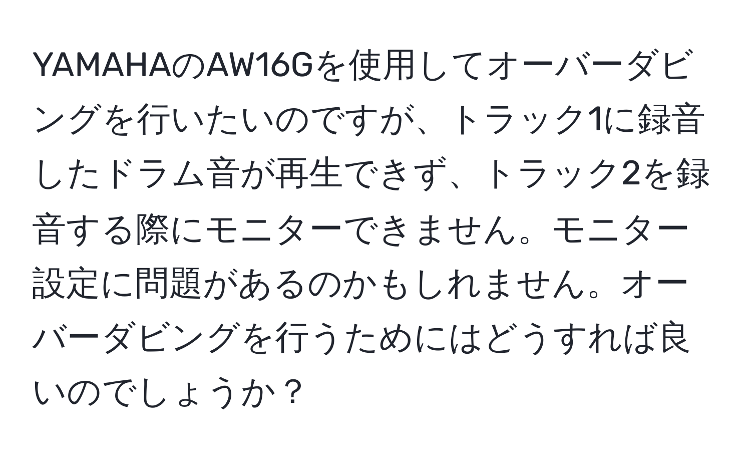 YAMAHAのAW16Gを使用してオーバーダビングを行いたいのですが、トラック1に録音したドラム音が再生できず、トラック2を録音する際にモニターできません。モニター設定に問題があるのかもしれません。オーバーダビングを行うためにはどうすれば良いのでしょうか？