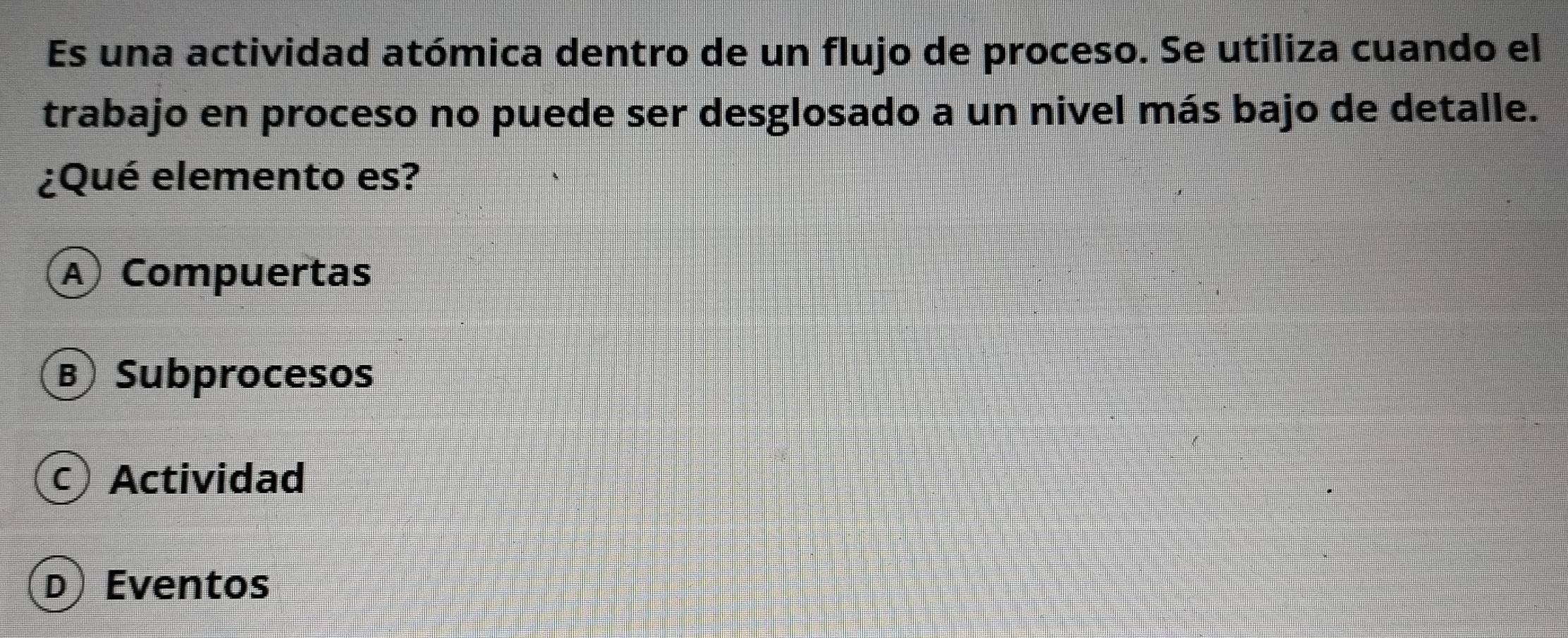 Es una actividad atómica dentro de un flujo de proceso. Se utiliza cuando el
trabajo en proceso no puede ser desglosado a un nivel más bajo de detalle.
¿Qué elemento es?
A Compuertas
BSubprocesos
c) Actividad
D) Eventos