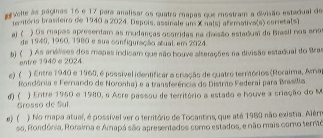 Volte às páginas 16 e 17 para analisar os quatro mapas que mostram a divisão estadual do
território brasileiro de 1940 a 2024. Depois, assinale um X na(s) afirmativa(s) correta(s).
a) ( ) Os mapas apresentam as mudanças ocorridas na divisão estadual do Brasil nos anos
de 1940, 1960, 1980 e sua configuração atual, em 2024.
b) ( ) As análises dos mapas indicam que não houve alterações na divisão estadual do Bras
entre 1940 e 2024
e) ( ) Entre 1940 e 1960, é possível identificar a criação de quatro territórios (Roraima, Amap
Rondônia e Fernando de Noronha) e a transferência do Distrito Federal para Brasília.
d)( ) Entre 1960 e 1980, o Acre passou de território a estado e houve a criação do M
Grosso do Sul.
e) ( ) No mapa atual, é possível ver o território de Tocantins, que até 1980 não existia. Além
so, Rondônia, Roraima e Amapá são apresentados como estados, e não mais como territó