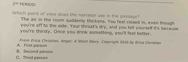 2^(N0) PERIOD:
Which point of view does the narrator use in the passage?
The air in the room suddenly thickens. You feel closed in, even though
you're off to the side. Your throat's dry, and you tell yourself it's because
you're thirsty. Once you drink something, you'll feel better.
From Erica Christian, Angel: A Short Story. Copyright 2016 by Erica Christian
A. First person
B. Second person
C. Third person