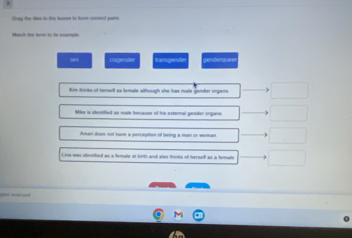 Drag the tiles to the boxes to form correct pairs.
Match the term to its example
sex cisgender transgender genderqueer
Kim thinks of herself as female although she has male gender organs.
Mike is identified as male because of his external gender organs.
Amari does not have a perception of being a man or woman.
Lina was identified as a female at birth and also thinks of herself as a female.
ights resierved