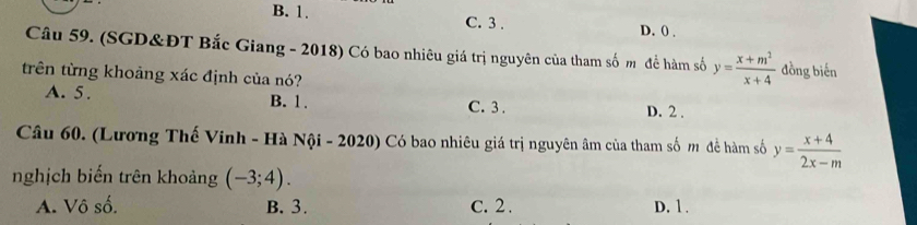 B. 1. C. 3. D. () .
Câu 59. (SGD&ĐT Bắc Giang - 2018) Có bao nhiêu giá trị nguyên của tham số m để hàm số y= (x+m^2)/x+4 . lồng biến
trên từng khoảng xác định của nó?
A. 5. B. 1. C. 3. D. 2.
Câu 60. (Lương Thế Vinh - Hà Nội - 2020) Có bao nhiêu giá trị nguyên âm của tham số m đề hàm số y= (x+4)/2x-m 
nghịch biến trên khoảng (-3;4).
A. Vô số. B. 3. C. 2. D. 1.