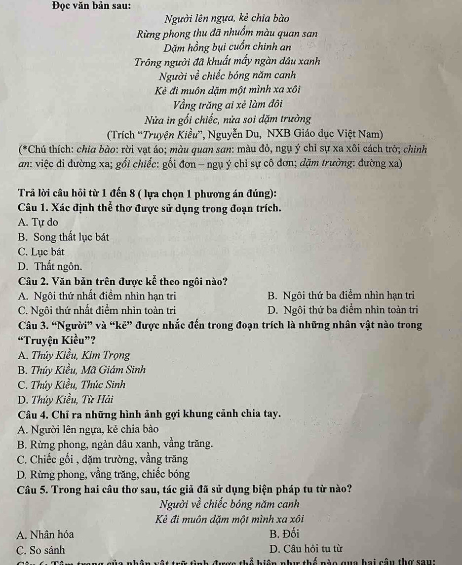 Đọc văn bản sau:
Người lên ngựa, kẻ chia bào
Rừng phong thu đã nhuốm màu quan san
Dặm hồng bụi cuốn chinh an
Trông người đã khuất mấy ngàn dâu xanh
Người về chiếc bóng năm canh
Kẻ đi muôn dặm một mình xa xôi
Vầng trăng ai xẻ làm đôi
Nửa in gối chiếc, nửa soi dặm trường
(Trích “Truyện Kiều”, Nguyễn Du, NXB Giáo dục Việt Nam)
(*Chú thích: chia bào: rời vạt áo; màu quan san: màu đỏ, ngụ ý chỉ sự xa xôi cách trờ; chinh
an: việc đi đường xa; gối chiếc: gối đơn - ngụ ý chỉ sự cô đơn; dặm trường: đường xa)
Trả lời câu hỏi từ 1 đến 8 ( lựa chọn 1 phương án đúng):
Câu 1. Xác định thể thơ được sử dụng trong đoạn trích.
A. Tự do
B. Song thất lục bát
C. Lục bát
D. Thất ngôn.
Câu 2. Văn bản trên được kể theo ngôi nào?
A. Ngôi thứ nhất điểm nhìn hạn tri B. Ngôi thứ ba điểm nhìn hạn tri
C. Ngôi thứ nhất điểm nhìn toàn tri D. Ngôi thứ ba điểm nhìn toàn tri
Câu 3. “Người” và “kẻ” được nhắc đến trong đoạn trích là những nhân vật nào trong
“Truyện Kiều”?
A. Thúy Kiều, Kim Trọng
B. Thúy Kiều, Mã Giám Sinh
C. Thúy Kiều, Thúc Sinh
D. Thúy Kiều, Từ Hải
Câu 4. Chỉ ra những hình ảnh gợi khung cảnh chia tay.
A. Người lên ngựa, kẻ chia bào
B. Rừng phong, ngàn dâu xanh, vầng trăng.
C. Chiếc gối , dặm trường, vầng trăng
D. Rừng phong, vầng trăng, chiếc bóng
Câu 5. Trong hai câu thơ sau, tác giả đã sử dụng biện pháp tu từ nào?
Người về chiếc bóng năm canh
Kẻ đi muôn dặm một mình xa xôi
A. Nhân hóa B. Đối
C. So sánh D. Câu hỏi tu từ
niê n như thế nào qua hai câu thơ sau: