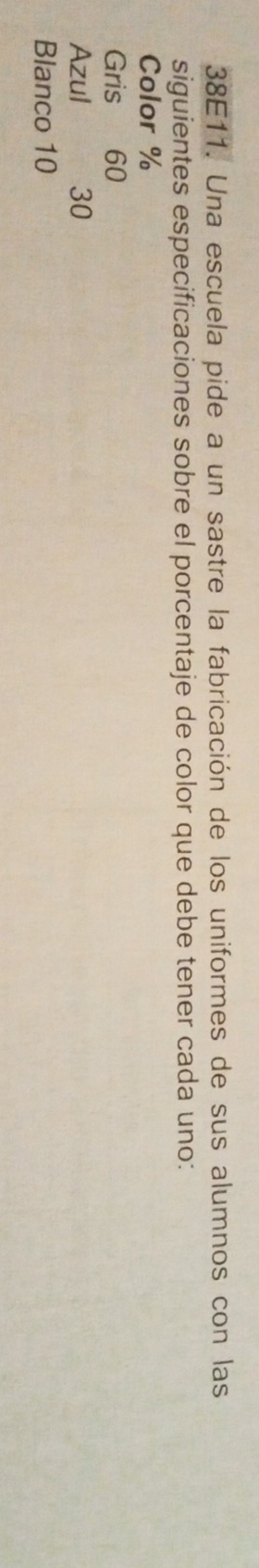 38E11. Una escuela pide a un sastre la fabricación de los uniformes de sus alumnos con las 
siguientes especificaciones sobre el porcentaje de color que debe tener cada uno: 
Color %
Gris 60
Azul 30
Blanco 10