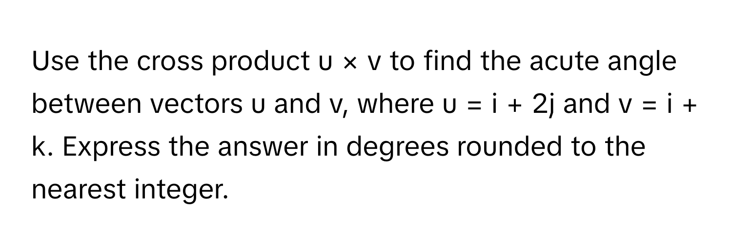 Use the cross product u × v to find the acute angle between vectors u and v, where u = i + 2j and v = i + k. Express the answer in degrees rounded to the nearest integer.