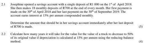 2.1 Josephine opened a savings account with a single deposit of R1 000 on the 1^(st) of April 2018. 
She then makes 18 monthly deposits of R700 at the end of every month. Her first payment is 
made on the 30^(th) of April 2018 and her last payment on the 30^(th) of September 2019. The 
account earns interest at 15% per annum compounded monthly. 
Determine the amount that should be in her savings account immediately after her last deposit 
of R700 is made. (5) 
2.2 Calculate how many years it will take for the value for the value of a truck to decrease to 50%
of its original value if depreciation is calculated at 15% per annum using the reducing-balance (4) 
method.