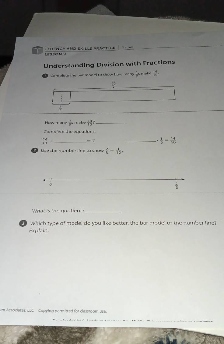 FLUENCY AND SKILLS PRACTICE Name:
LESSON 9
Understanding Division with Fractions
Complete the bar model to show how many  1/5 s make  14/10 .
How many  1/5 s make  14/10  _
Complete the equations.
 14/10 / _
=7
_ ·  1/5 = 14/10 
2 Use the number line to show  2/3 /  1/12 .
What is the quotient?_
80 Which type of model do you like better, the bar model or the number line?
Explain.
um Associates, LLC Copying permitted for classroom use.