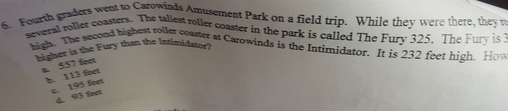 Fourth graders went to Carowinds Amusement Park on a field trip. While they were there, they r
several roller coasters. The tallest roller coaster in the park is called The Fury 325. The Fury is 3
high. The second highest roller coaster at Carowinds is the Intirnidator. It is 232 feet high. How
higher is the Fury than the Intimidator?
a. 557 feet
b. 113 feet
c. 195 feet
d. 93 feet