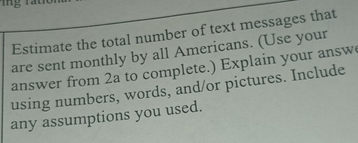 Estimate the total number of text messages that 
are sent monthly by all Americans. (Use your 
answer from 2a to complete.) Explain your answ 
using numbers, words, and/or pictures. Include 
any assumptions you used.