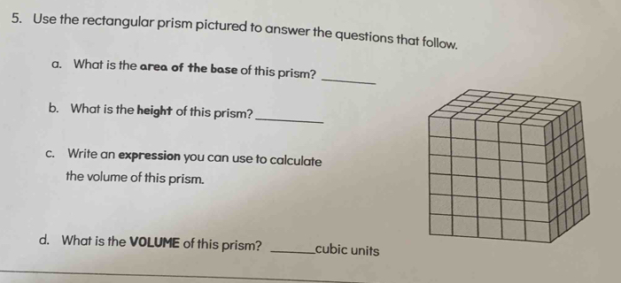 Use the rectangular prism pictured to answer the questions that follow. 
a. What is the area of the base of this prism? 
_ 
b. What is the height of this prism?_ 
c. Write an expression you can use to calculate 
the volume of this prism. 
d. What is the VOLUME of this prism? _cubic units