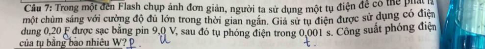 Trong một đến Flash chụp ảnh đơn giản, người ta sử dụng một tụ điện đề có thể phan 
một chùm sáng với cường độ đủ lớn trong thời gian ngắn. Giả sử tụ điện được sử dụng có điện 
dung 0, 20 F được sạc bằng pin 9,0 V, sau đó tụ phóng điện trong 0,001 s. Công suất phóng điện 
của tụ bằng bao nhiêu W?