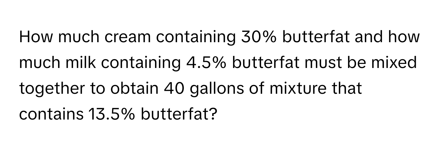 How much cream containing 30% butterfat and how much milk containing 4.5% butterfat must be mixed together to obtain 40 gallons of mixture that contains 13.5% butterfat?