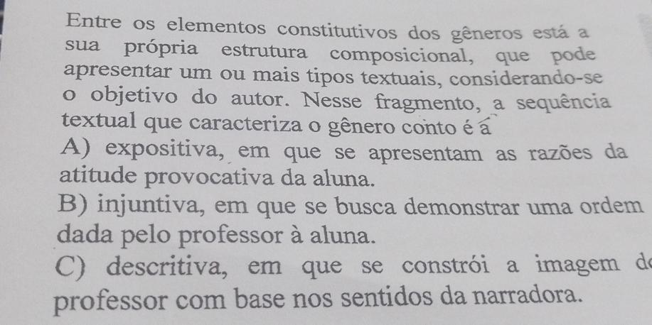 Entre os elementos constitutivos dos gêneros está a
sua própria estrutura composicional, que pode
apresentar um ou mais tipos textuais, considerando-se
o objetivo do autor. Nesse fragmento, a sequência
textual que caracteriza o gênero conto é a
A) expositiva, em que se apresentam as razões da
atitude provocativa da aluna.
B) injuntiva, em que se busca demonstrar uma ordem
dada pelo professor à aluna.
C) descritiva, em que se constrói a imagem de
professor com base nos sentidos da narradora.