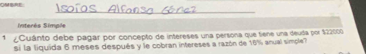 OMBRE: 
_ 
Interés Simple 
1 Cuánto debe pagar por concepto de intereses una persona que tiene una deuda por $22000
si la liquída 6 meses después y le cobran intereses a razón de 16% anual simple?