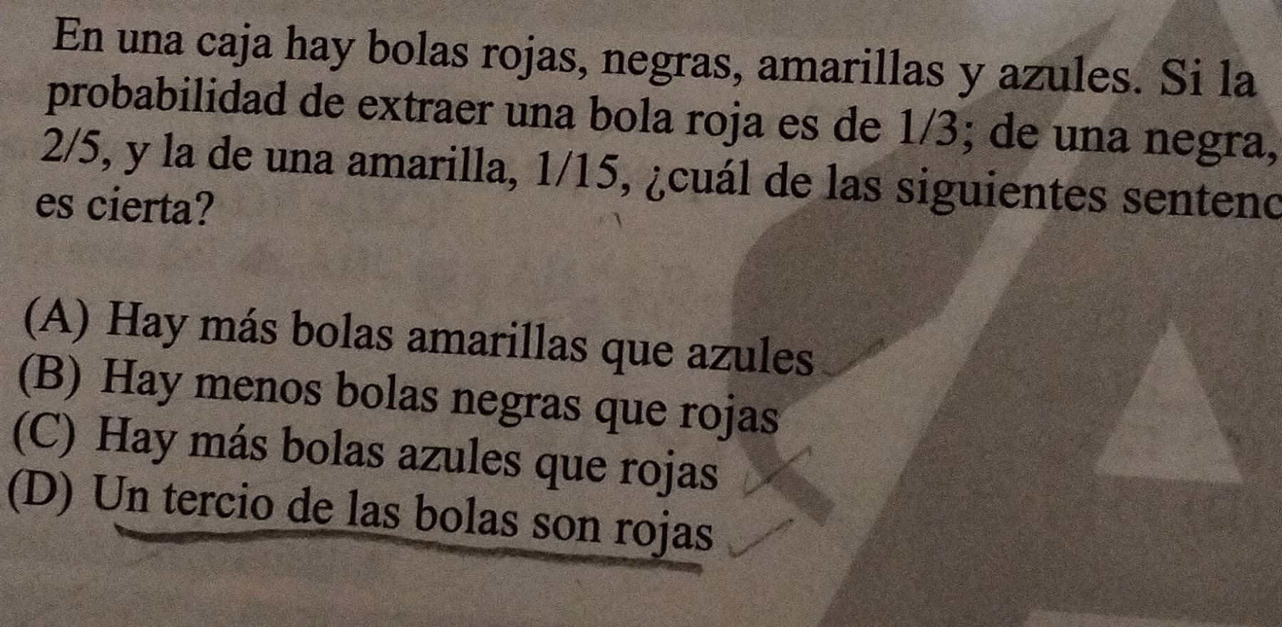 En una caja hay bolas rojas, negras, amarillas y azules. Si la
probabilidad de extraer una bola roja es de 1/3; de una negra,
2/5, y la de una amarilla, 1/15, ¿cuál de las siguientes senteno
es cierta?
(A) Hay más bolas amarillas que azules
(B) Hay menos bolas negras que rojas
(C) Hay más bolas azules que rojas
(D) Un tercio de las bolas son rojas