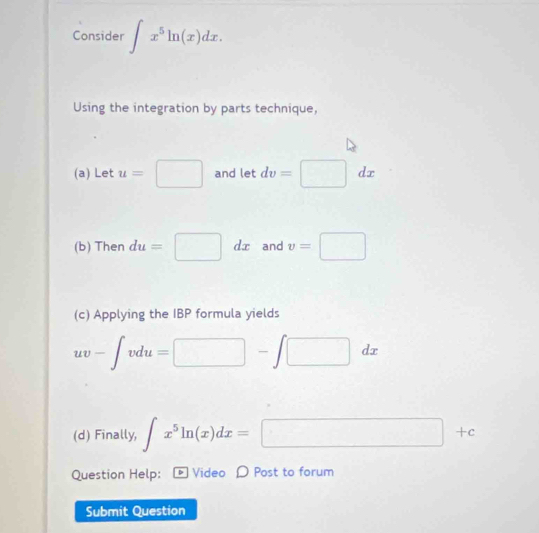 Consider ∈t x^5ln (x)dx. 
Using the integration by parts technique, 
(a) Let u=□ and let dv=□ dx
(b) Then du=□ dx and v=□
(c) Applying the IBP formula yields
uv-∈t vdu=□ -∈t □ dx
(d) Finally, ∈t x^5ln (x)dx=□ +c
Question Help: [ Video 〇 Post to forum 
Submit Question