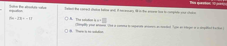 This question: 10 point(s)
Solve the absolute value Select the correct choice below and, if necessary, fill in the answer box to complete your choice.
equation.
|5x-23|=-17
A. The solution is x=□
(Simplify your answer. Use a comma to separate answers as needed. Type an integer or a simplified fraction
B. There is no solution