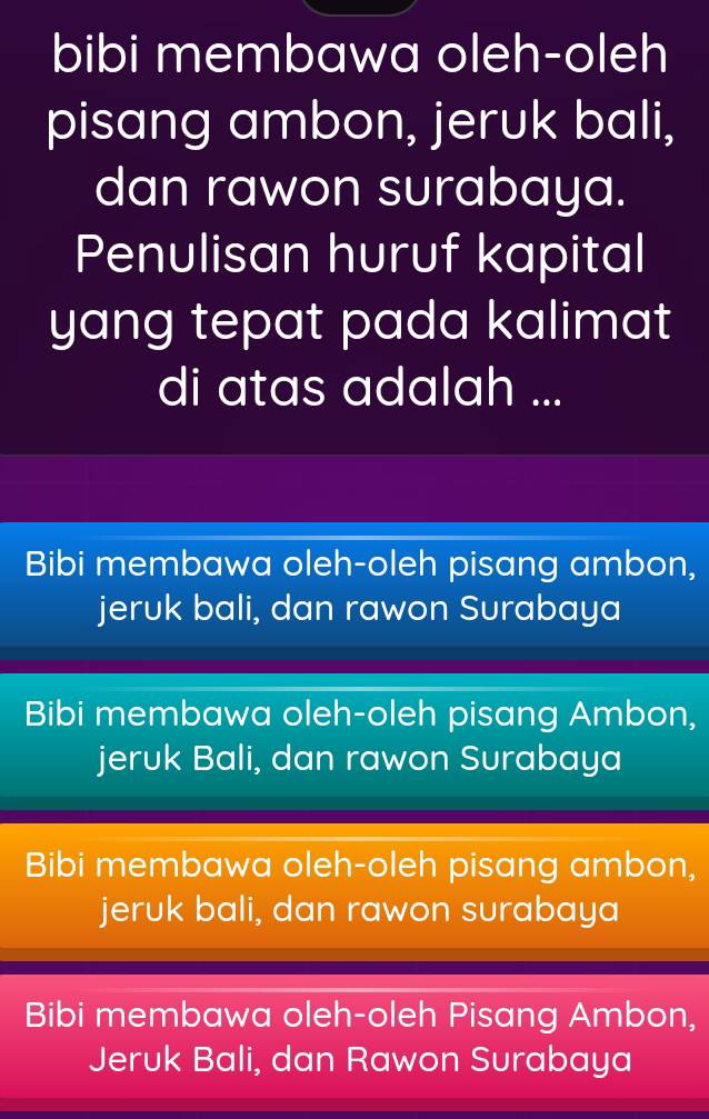 bibi membawa oleh-oleh
pisang ambon, jeruk bali,
dan rawon surabaya.
Penulisan huruf kapital
yang tepat pada kalimat 
di atas adalah ...
Bibi membawa oleh-oleh pisang ambon,
jeruk bali, dan rawon Surabaya
Bibi membawa oleh-oleh pisang Ambon,
jeruk Bali, dan rawon Surabaya
Bibi membawa oleh-oleh pisang ambon,
jeruk bali, dan rawon surabaya
Bibi membawa oleh-oleh Pisang Ambon,
Jeruk Bali, dan Rawon Surabaya