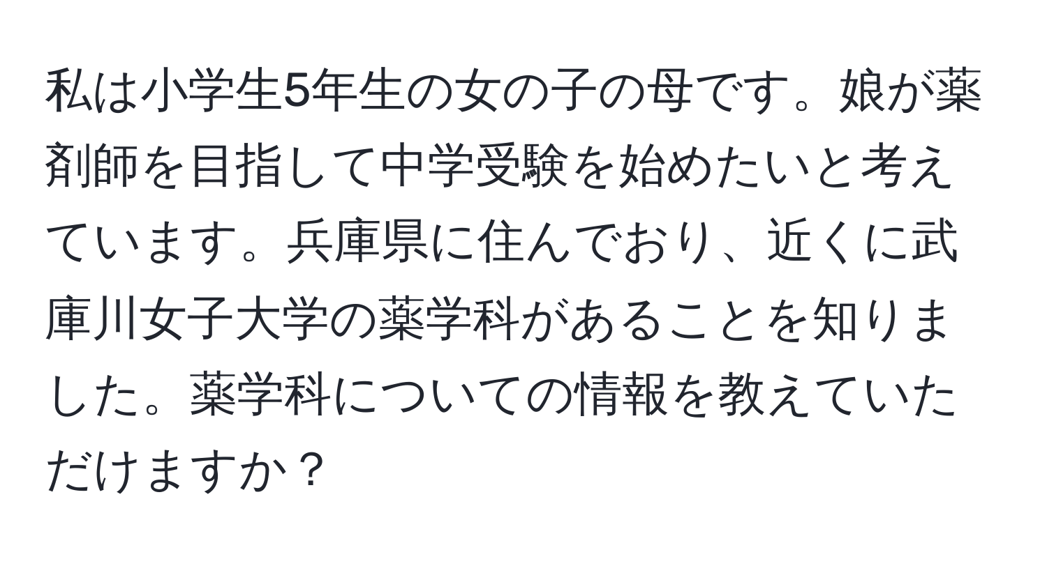 私は小学生5年生の女の子の母です。娘が薬剤師を目指して中学受験を始めたいと考えています。兵庫県に住んでおり、近くに武庫川女子大学の薬学科があることを知りました。薬学科についての情報を教えていただけますか？